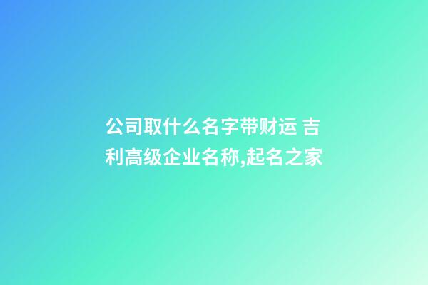 公司取什么名字带财运 吉利高级企业名称,起名之家-第1张-公司起名-玄机派